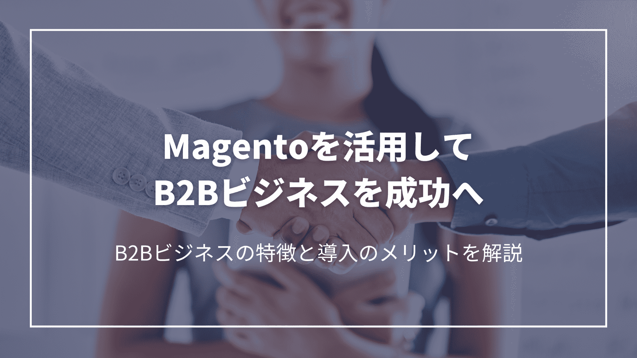 Magentoを活用してB2Bビジネスを成功へ：B2Bビジネスの特徴と導入のメリットを解説